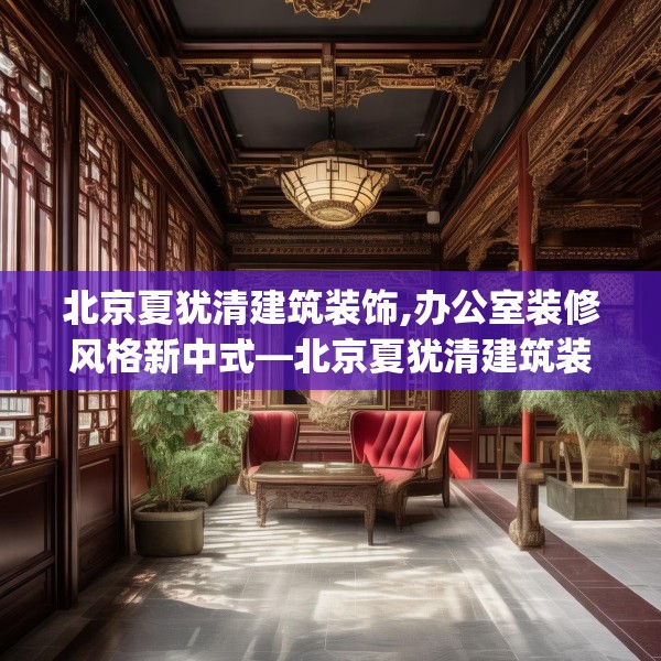 北京夏犹清建筑装饰,办公室装修风格新中式—北京夏犹清建筑装饰462.a338b339c342fgy.349lkjl