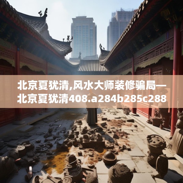 北京夏犹清,风水大师装修骗局—北京夏犹清408.a284b285c288fgy.295lkjl