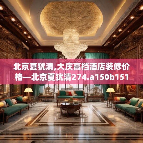 北京夏犹清,大庆高档酒店装修价格—北京夏犹清274.a150b151c154fgy.161htyj