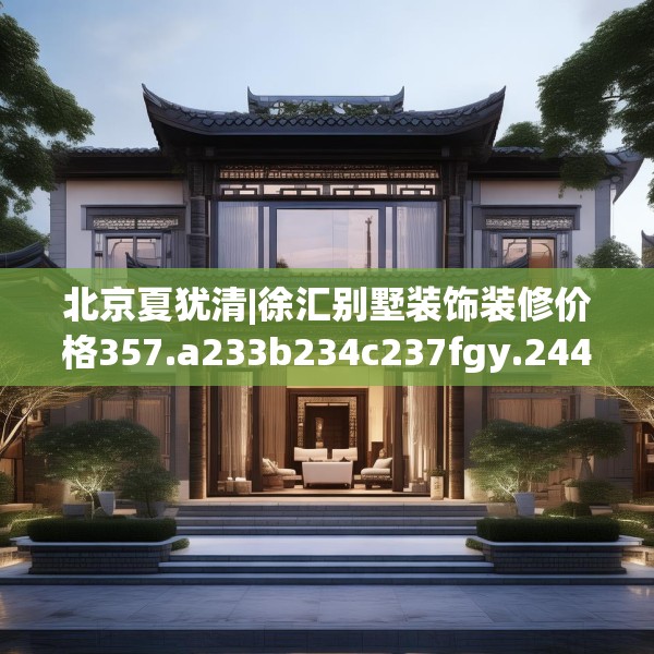 北京夏犹清|徐汇别墅装饰装修价格357.a233b234c237fgy.244fhsg