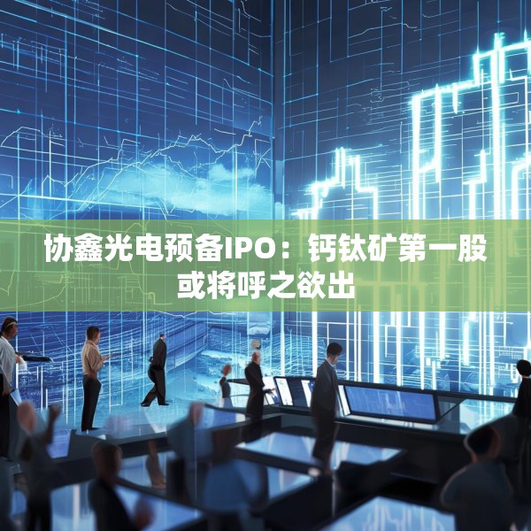 协鑫光电预备IPO：钙钛矿第一股或将呼之欲出