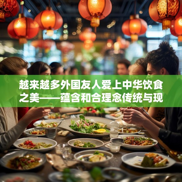 越来越多外国友人爱上中华饮食之美——蕴含和合理念传统与现代交融
