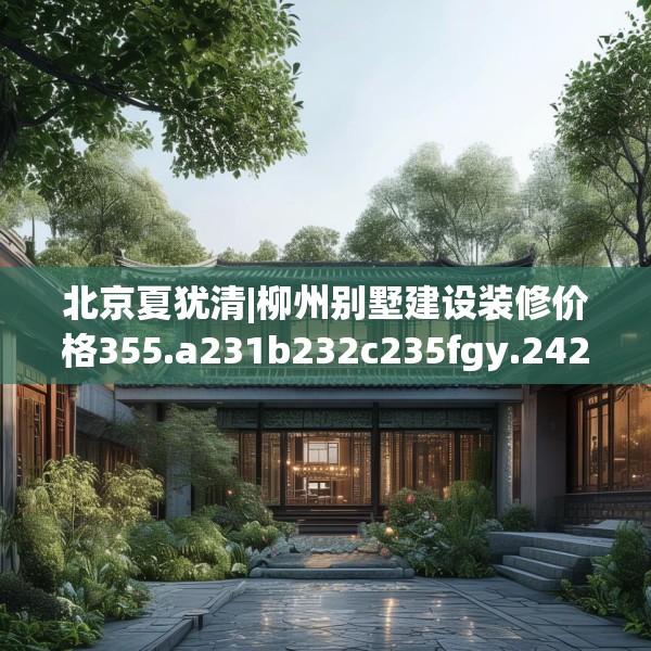 北京夏犹清|柳州别墅建设装修价格355.a231b232c235fgy.242poiy