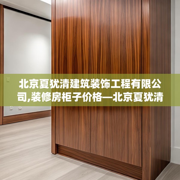 北京夏犹清建筑装饰工程有限公司,装修房柜子价格—北京夏犹清建筑装饰工程有限公司148.a24b25c28fgy.35htyj