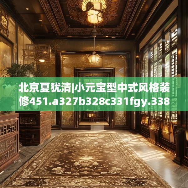 北京夏犹清|小元宝型中式风格装修451.a327b328c331fgy.338jhhj