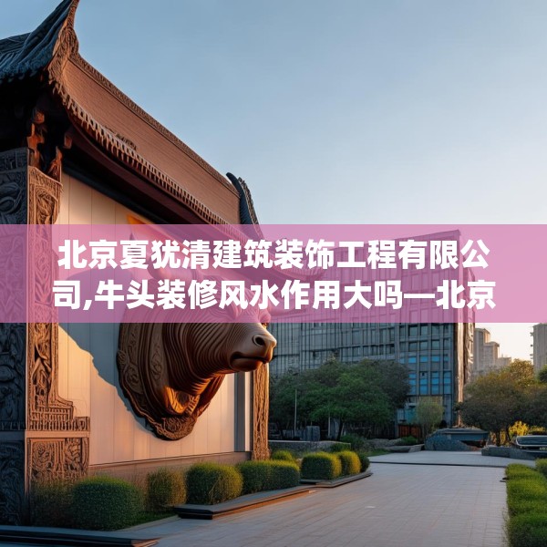 北京夏犹清建筑装饰工程有限公司,牛头装修风水作用大吗—北京夏犹清建筑装饰工程有限公司132.a8b9c12fgy.19dsfds
