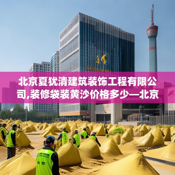 北京夏犹清建筑装饰工程有限公司,装修袋装黄沙价格多少—北京夏犹清建筑装饰工程有限公司162.a38b39c42fgy.49nbn