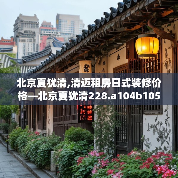 北京夏犹清,清迈租房日式装修价格—北京夏犹清228.a104b105c108fgy.115lkjl