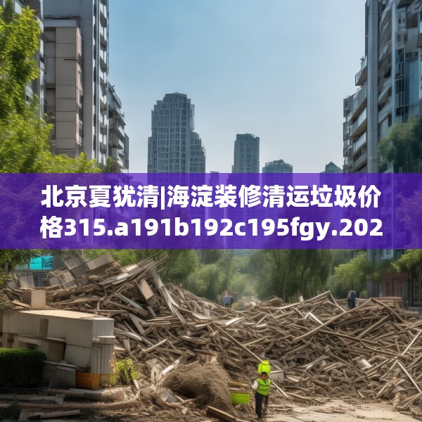 北京夏犹清|海淀装修清运垃圾价格315.a191b192c195fgy.202fghfd