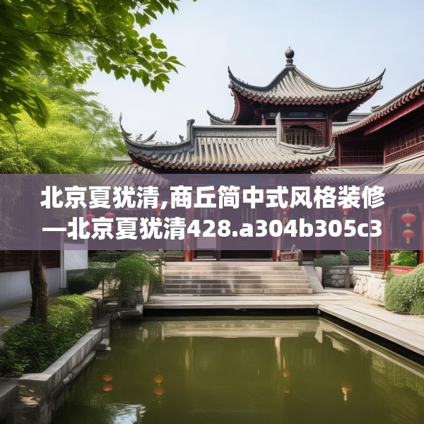 北京夏犹清,商丘简中式风格装修—北京夏犹清428.a304b305c308fgy.315xczxv