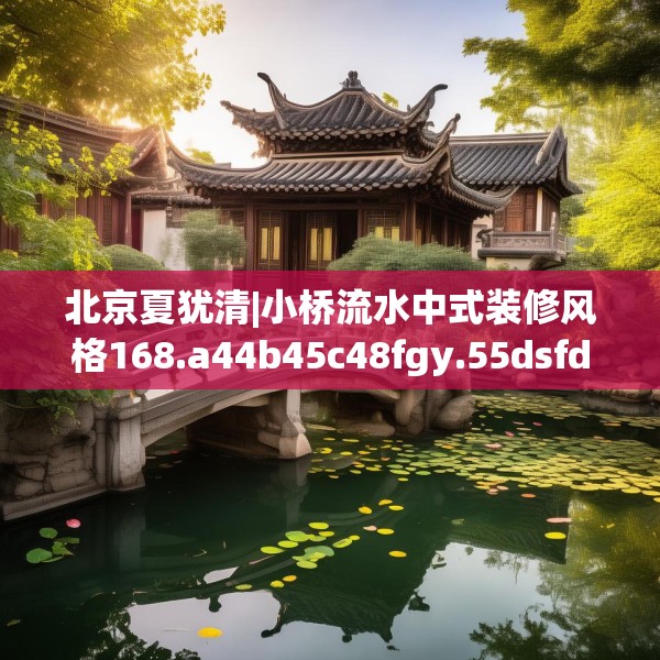 北京夏犹清|小桥流水中式装修风格168.a44b45c48fgy.55dsfds