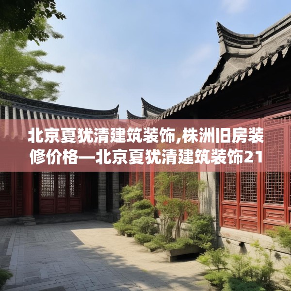 北京夏犹清建筑装饰,株洲旧房装修价格—北京夏犹清建筑装饰219.a95b96c99fgy.106uyk
