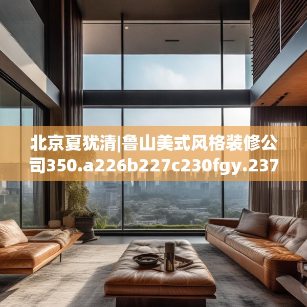 北京夏犹清|鲁山美式风格装修公司350.a226b227c230fgy.237wew
