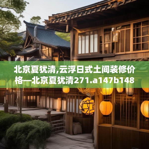 北京夏犹清,云浮日式土间装修价格—北京夏犹清271.a147b148c151fgy.158jhhj