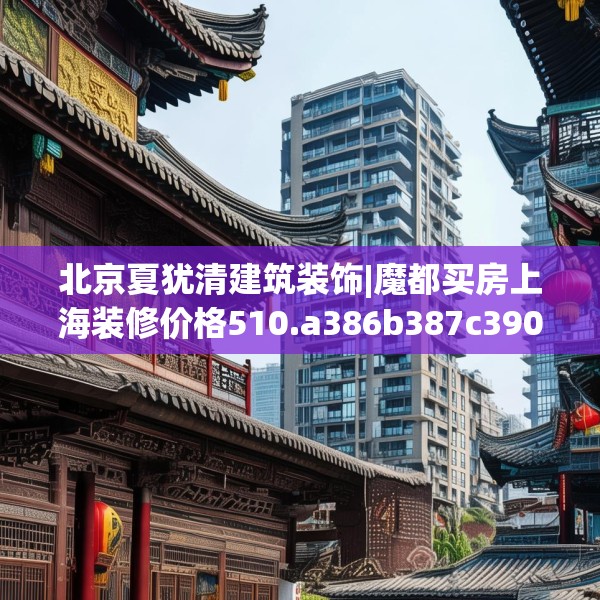 北京夏犹清建筑装饰|魔都买房上海装修价格510.a386b387c390fgy.397dsfds