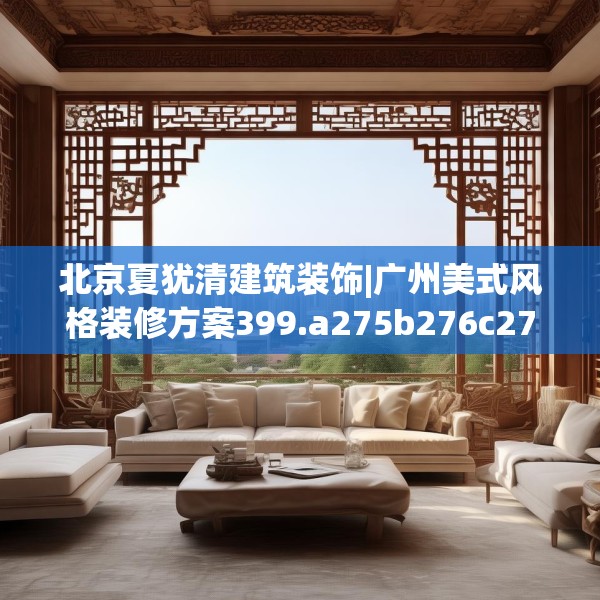 北京夏犹清建筑装饰|广州美式风格装修方案399.a275b276c279fgy.286uyk