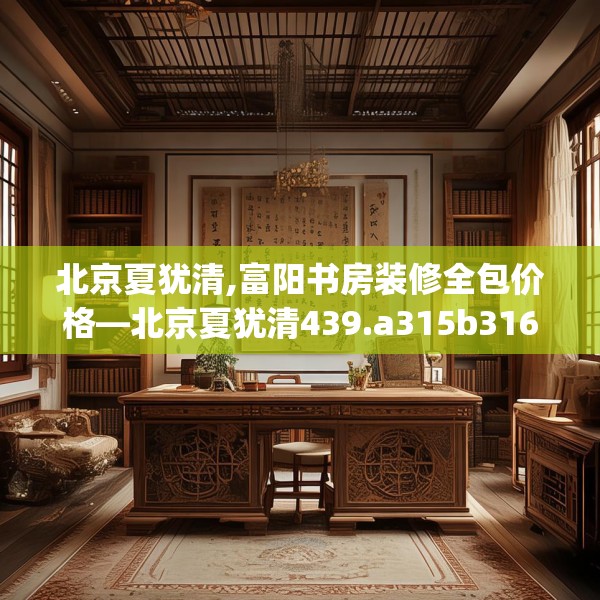 北京夏犹清,富阳书房装修全包价格—北京夏犹清439.a315b316c319fgy.326fdsfds