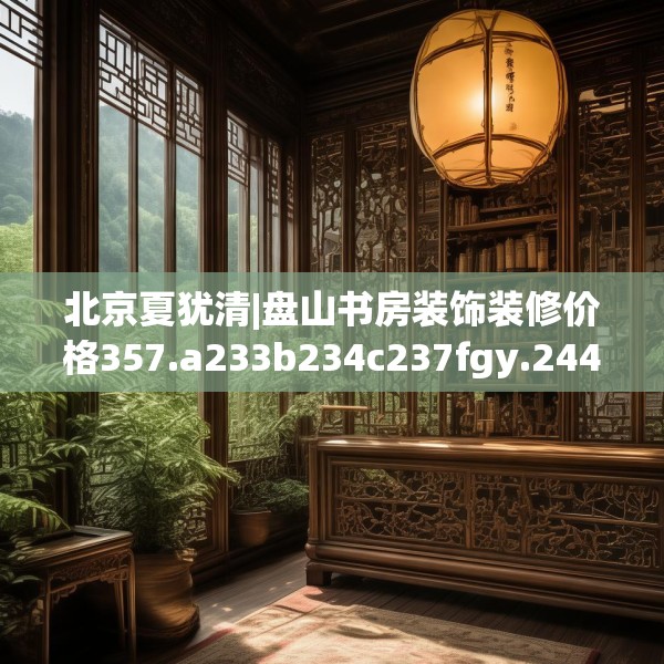 北京夏犹清|盘山书房装饰装修价格357.a233b234c237fgy.244fhsg