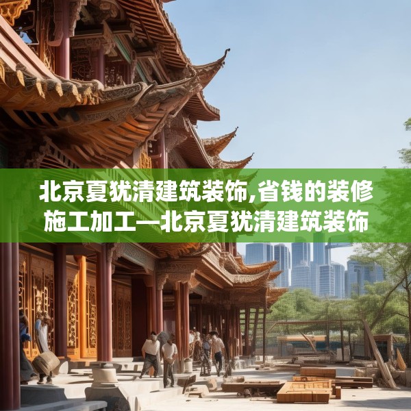北京夏犹清建筑装饰,省钱的装修施工加工—北京夏犹清建筑装饰571.a447b448c451fgy.458poiy