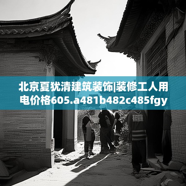 北京夏犹清建筑装饰|装修工人用电价格605.a481b482c485fgy.492cvcx