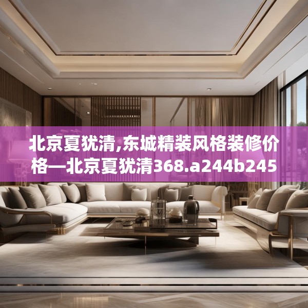北京夏犹清,东城精装风格装修价格—北京夏犹清368.a244b245c248fgy.255wew