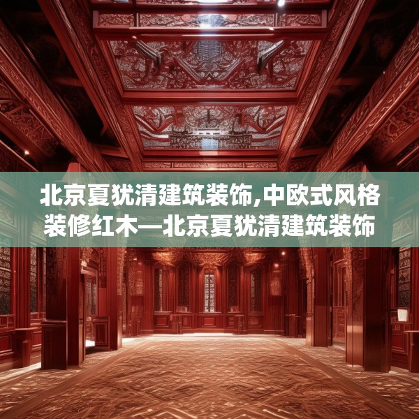 北京夏犹清建筑装饰,中欧式风格装修红木—北京夏犹清建筑装饰475.a351b352c355fgy.362fdsfds