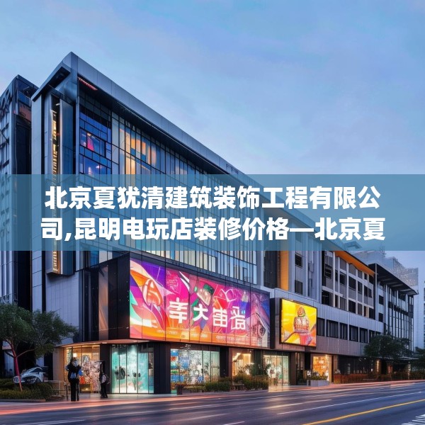 北京夏犹清建筑装饰工程有限公司,昆明电玩店装修价格—北京夏犹清建筑装饰工程有限公司216.a92b93c96fgy.103nbn