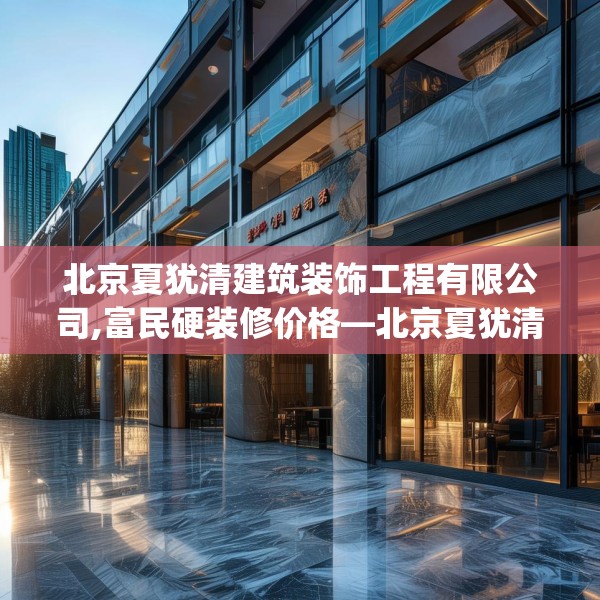 北京夏犹清建筑装饰工程有限公司,富民硬装修价格—北京夏犹清建筑装饰工程有限公司411.a287b288c291fgy.298fhsg