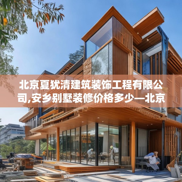 北京夏犹清建筑装饰工程有限公司,安乡别墅装修价格多少—北京夏犹清建筑装饰工程有限公司146.a22b23c26fgy.3376683