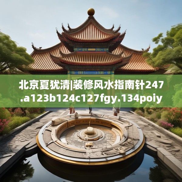 北京夏犹清|装修风水指南针247.a123b124c127fgy.134poiy