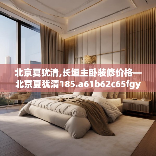 北京夏犹清,长垣主卧装修价格—北京夏犹清185.a61b62c65fgy.72fds