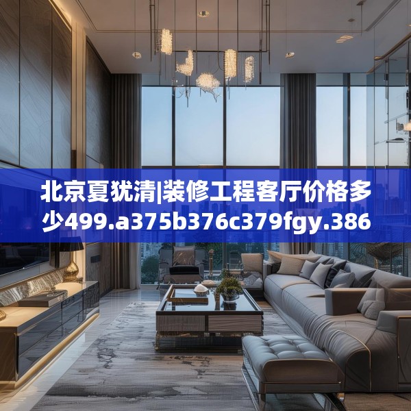 北京夏犹清|装修工程客厅价格多少499.a375b376c379fgy.386poiy