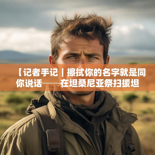 【记者手记｜擦拭你的名字就是同你说话──在坦桑尼亚祭扫援坦中国专家公墓】
