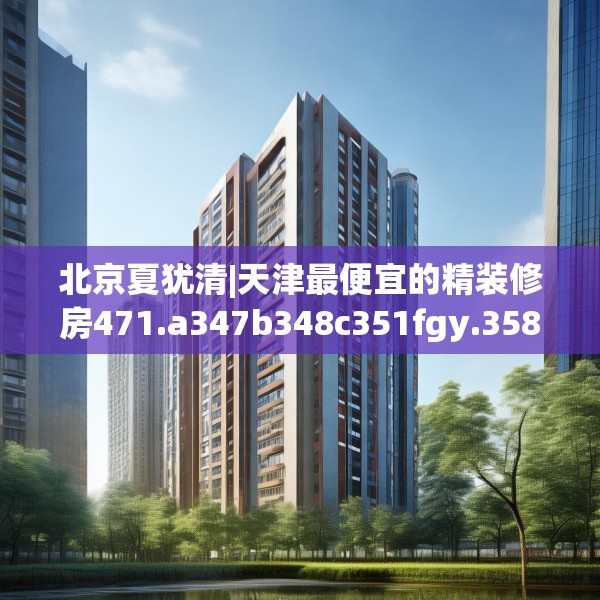 北京夏犹清|天津最便宜的精装修房471.a347b348c351fgy.358uyk