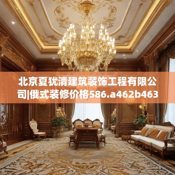北京夏犹清建筑装饰工程有限公司|俄式装修价格586.a462b463c466fgy.473sdA