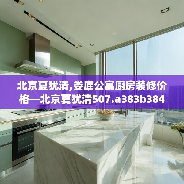 北京夏犹清,娄底公寓厨房装修价格—北京夏犹清507.a383b384c387fgy.394uyk