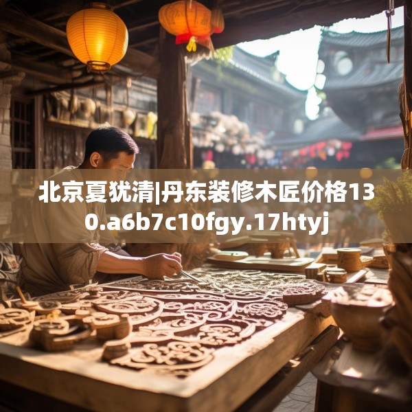 北京夏犹清|丹东装修木匠价格130.a6b7c10fgy.17htyj