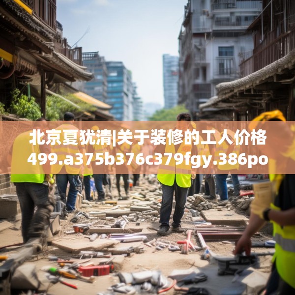 北京夏犹清|关于装修的工人价格499.a375b376c379fgy.386poiy