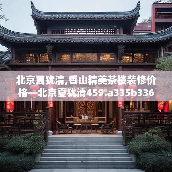 北京夏犹清,香山精美茶楼装修价格—北京夏犹清459.a335b336c339fgy.346fghfd