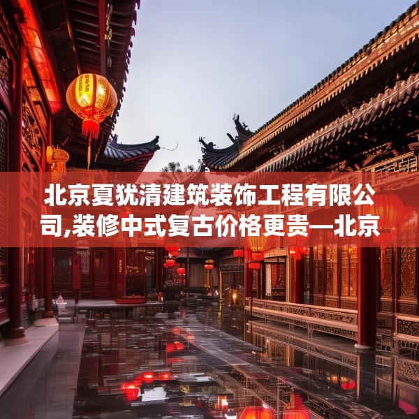 北京夏犹清建筑装饰工程有限公司,装修中式复古价格更贵—北京夏犹清建筑装饰工程有限公司380.a256b257c260fgy.26776670
