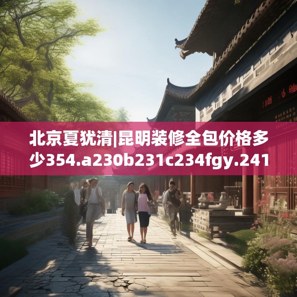 北京夏犹清|昆明装修全包价格多少354.a230b231c234fgy.241lkjl