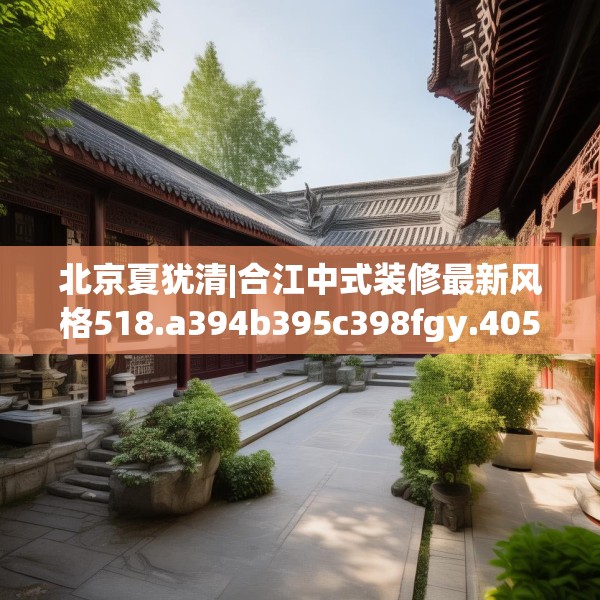 北京夏犹清|合江中式装修最新风格518.a394b395c398fgy.405xczxv