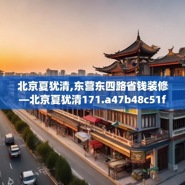 北京夏犹清,东营东四路省钱装修—北京夏犹清171.a47b48c51fgy.58fghfd