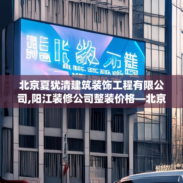 北京夏犹清建筑装饰工程有限公司,阳江装修公司整装价格—北京夏犹清建筑装饰工程有限公司357.a233b234c237fgy.244fhsg