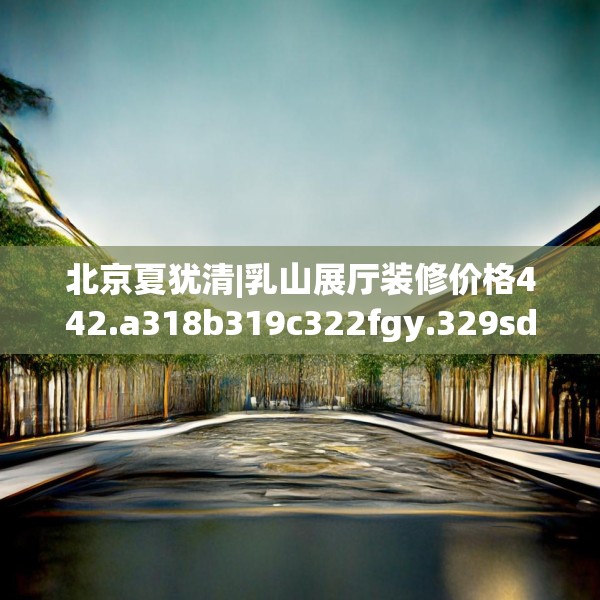 北京夏犹清|乳山展厅装修价格442.a318b319c322fgy.329sdA