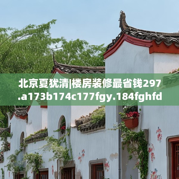 北京夏犹清|楼房装修最省钱297.a173b174c177fgy.184fghfd