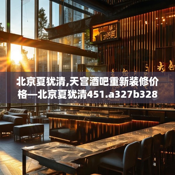 北京夏犹清,天宫酒吧重新装修价格—北京夏犹清451.a327b328c331fgy.338jhhj