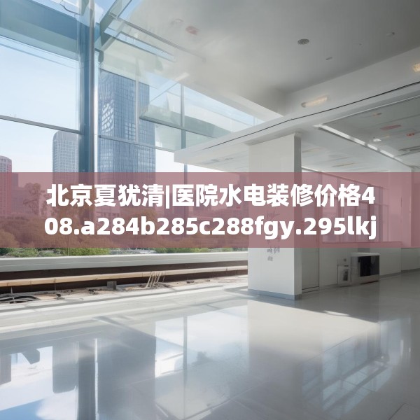 北京夏犹清|医院水电装修价格408.a284b285c288fgy.295lkjl