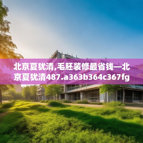 北京夏犹清,毛胚装修最省钱—北京夏犹清487.a363b364c367fgy.374jhhj