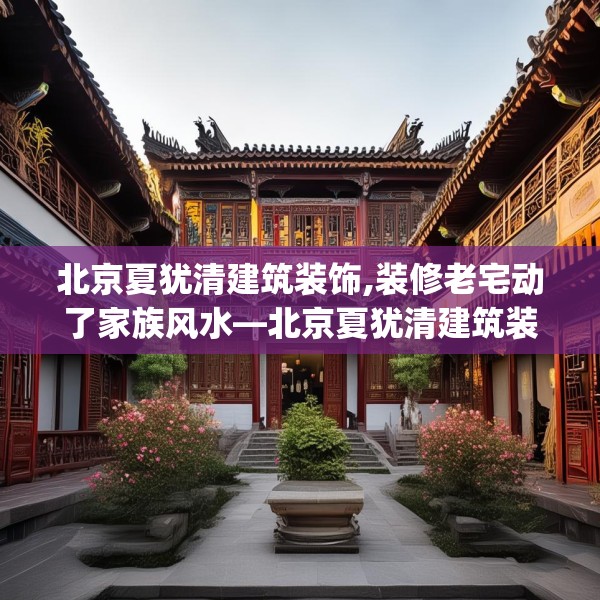 北京夏犹清建筑装饰,装修老宅动了家族风水—北京夏犹清建筑装饰609.a485b486c489fgy.496fhsg
